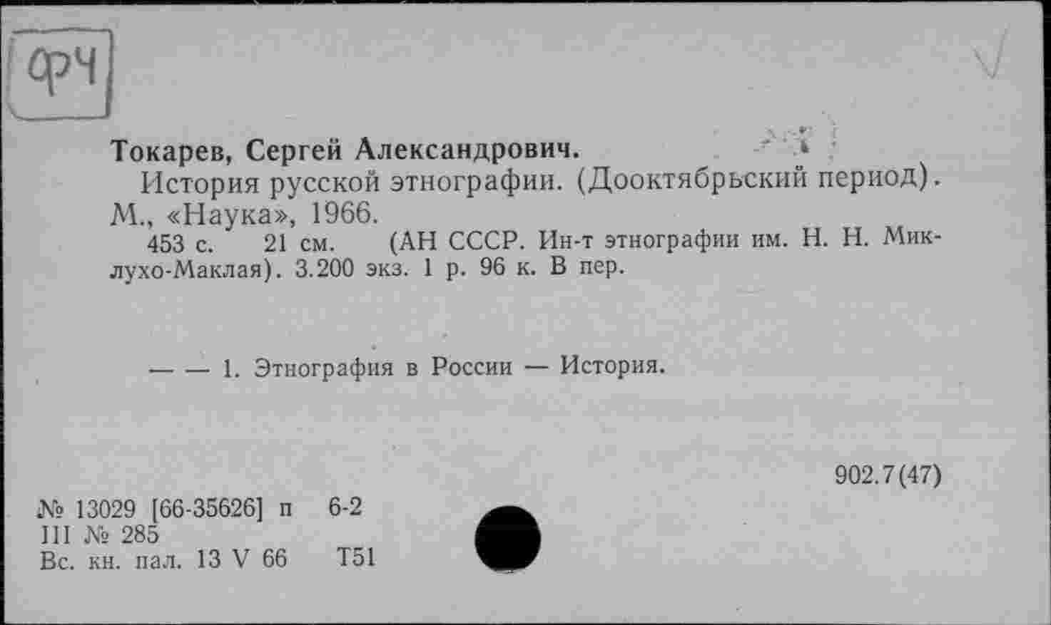 ﻿фЧ
Токарев, Сергей Александрович.	' »
История русской этнографии. (Дооктябрьский период).
М., «Наука», 1966.
453 с. 21 см. (АН СССР. Ин-т этнографии им. H. Н. Миклухо-Маклая). 3.200 экз. 1 р. 96 к. В пер.
-----1. Этнография в России — История.
№ 13029 [66-35626] п 6-2
III № 285
Вс. кн. пал. 13 V 66	Т51
902.7(47)